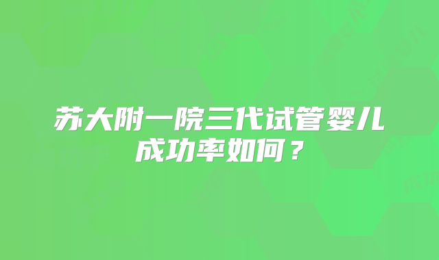 苏大附一院三代试管婴儿成功率如何？