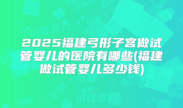 2025福建弓形子宫做试管婴儿的医院有哪些(福建做试管婴儿多少钱)