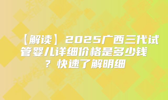 【解读】2025广西三代试管婴儿详细价格是多少钱？快速了解明细