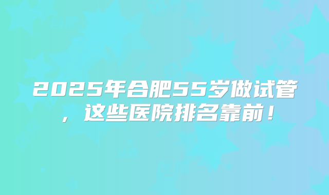 2025年合肥55岁做试管，这些医院排名靠前！