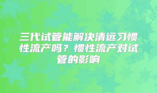三代试管能解决清远习惯性流产吗？惯性流产对试管的影响