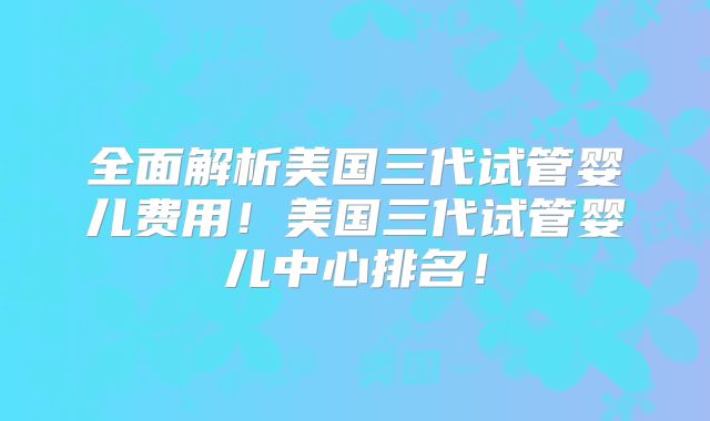 全面解析美国三代试管婴儿费用！美国三代试管婴儿中心排名！