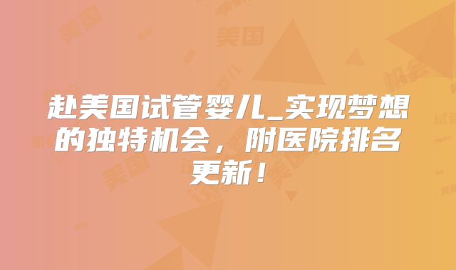 赴美国试管婴儿_实现梦想的独特机会，附医院排名更新！