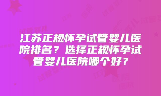 江苏正规怀孕试管婴儿医院排名？选择正规怀孕试管婴儿医院哪个好？