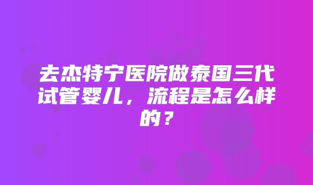 去杰特宁医院做泰国三代试管婴儿，流程是怎么样的？