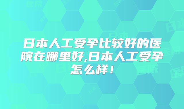 日本人工受孕比较好的医院在哪里好,日本人工受孕怎么样！