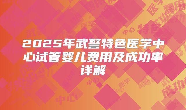 2025年武警特色医学中心试管婴儿费用及成功率详解