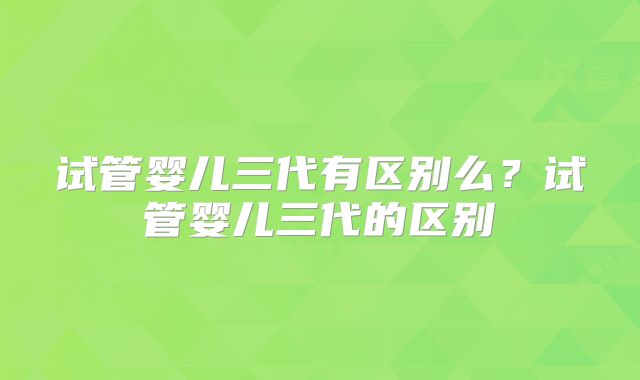 试管婴儿三代有区别么？试管婴儿三代的区别