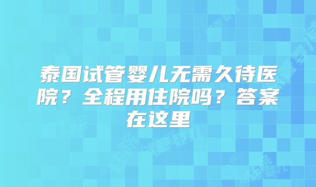 泰国试管婴儿无需久待医院？全程用住院吗？答案在这里