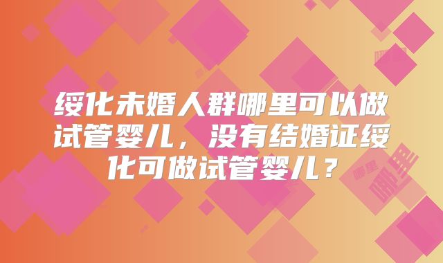 绥化未婚人群哪里可以做试管婴儿，没有结婚证绥化可做试管婴儿？