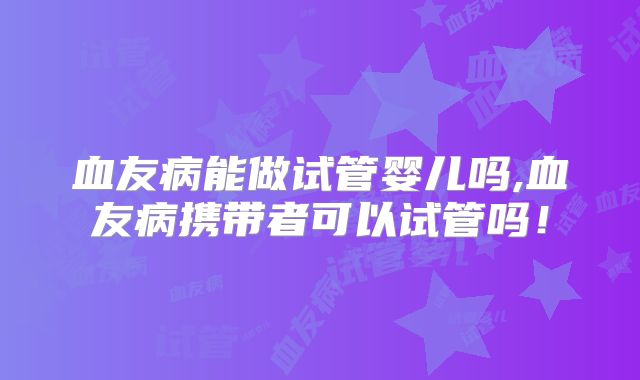 血友病能做试管婴儿吗,血友病携带者可以试管吗！