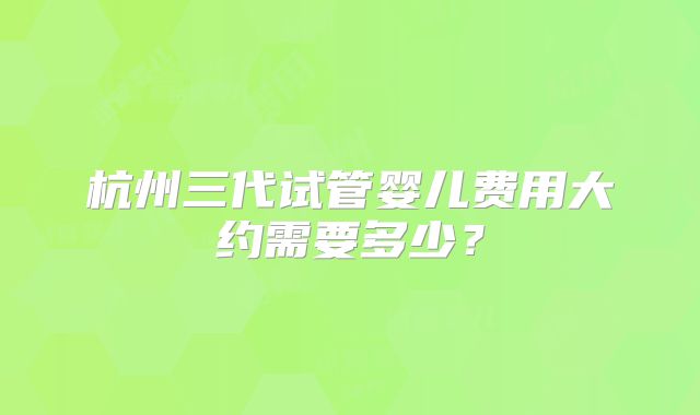杭州三代试管婴儿费用大约需要多少？