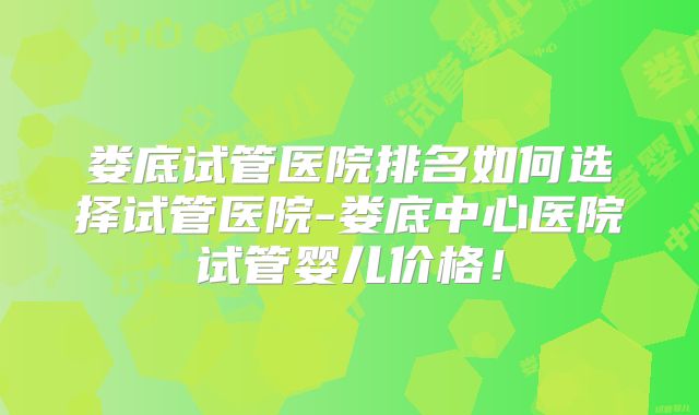 娄底试管医院排名如何选择试管医院-娄底中心医院试管婴儿价格！