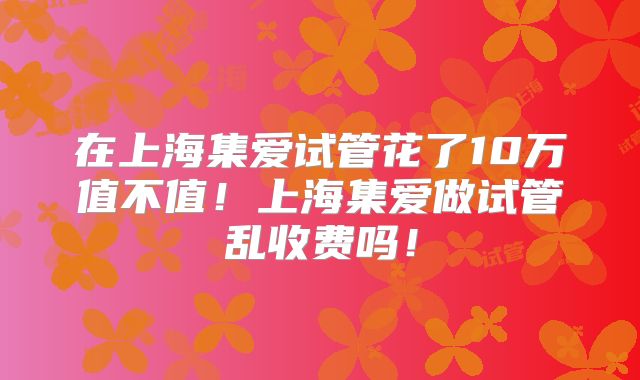 在上海集爱试管花了10万值不值！上海集爱做试管乱收费吗！