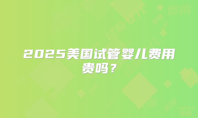 2025美国试管婴儿费用贵吗?