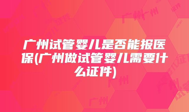广州试管婴儿是否能报医保(广州做试管婴儿需要什么证件)
