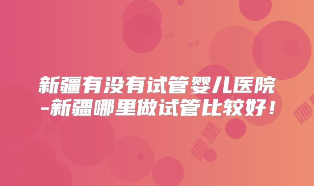 新疆有没有试管婴儿医院-新疆哪里做试管比较好！