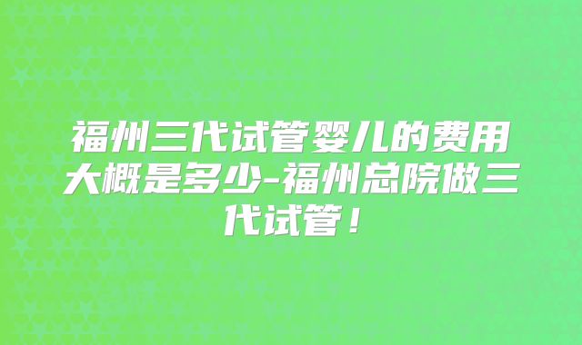 福州三代试管婴儿的费用大概是多少-福州总院做三代试管！