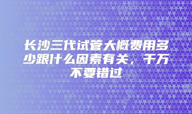 长沙三代试管大概费用多少跟什么因素有关，千万不要错过