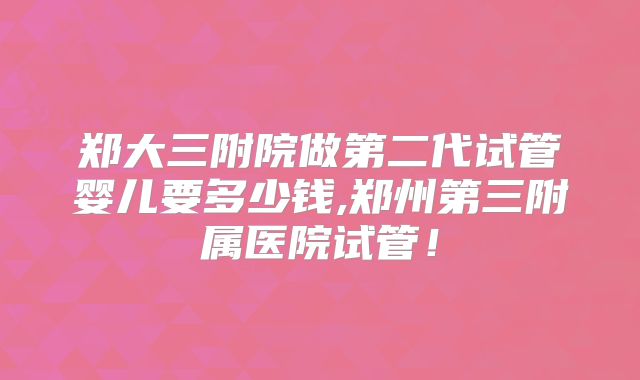 郑大三附院做第二代试管婴儿要多少钱,郑州第三附属医院试管！