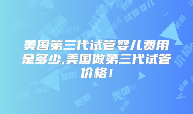 美国第三代试管婴儿费用是多少,美国做第三代试管价格！