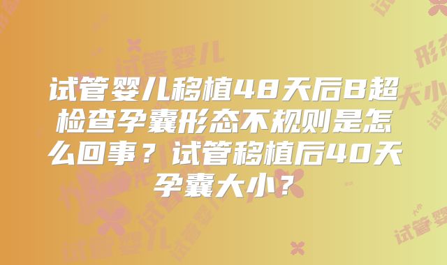 试管婴儿移植48天后B超检查孕囊形态不规则是怎么回事？试管移植后40天孕囊大小？
