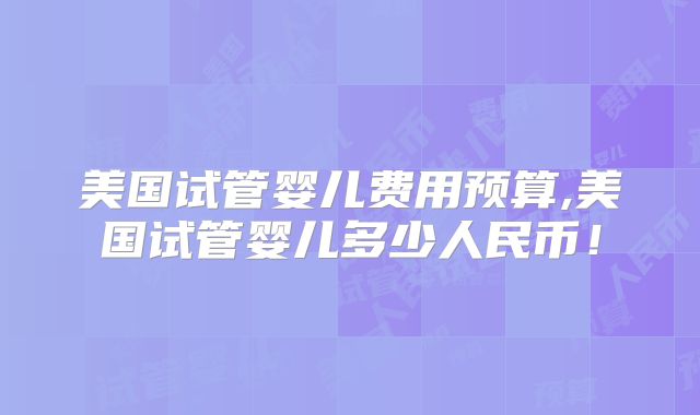 美国试管婴儿费用预算,美国试管婴儿多少人民币!