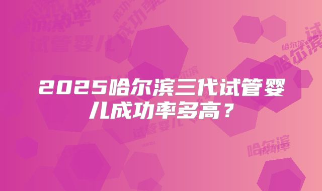 2025哈尔滨三代试管婴儿成功率多高？