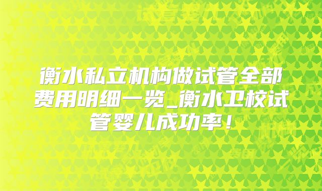 衡水私立机构做试管全部费用明细一览_衡水卫校试管婴儿成功率！