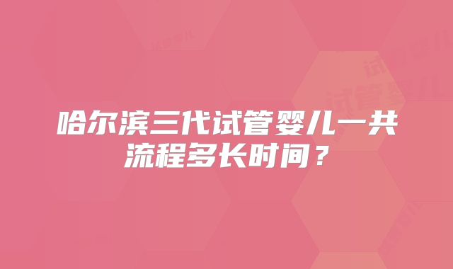 哈尔滨三代试管婴儿一共流程多长时间？