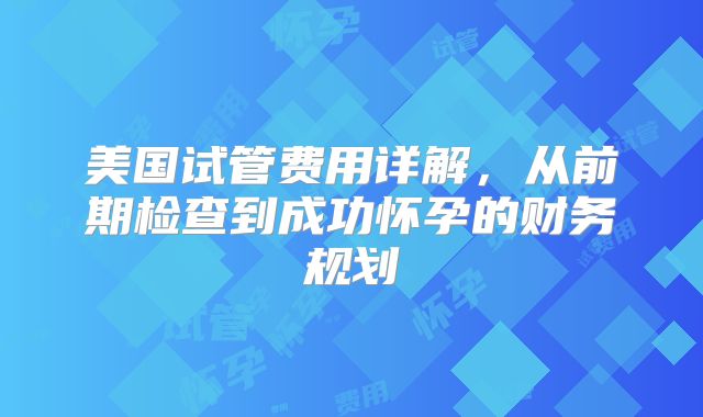 美国试管费用详解,从前期检查到成功怀孕的财务规划