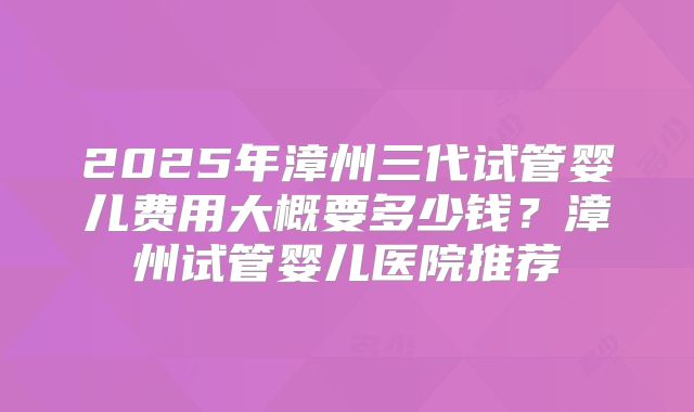 2025年漳州三代试管婴儿费用大概要多少钱？漳州试管婴儿医院推荐
