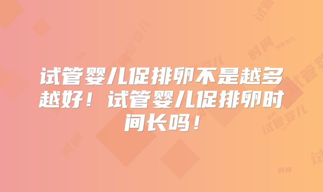 试管婴儿促排卵不是越多越好！试管婴儿促排卵时间长吗！