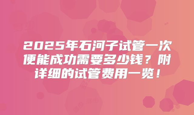 2025年石河子试管一次便能成功需要多少钱？附详细的试管费用一览！