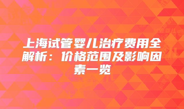 上海试管婴儿治疗费用全解析:价格范围及影响因素一览