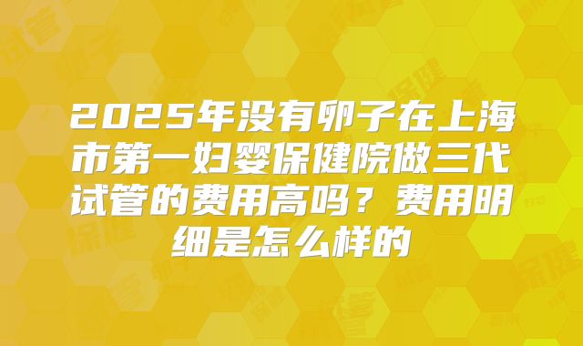 2025年没有卵子在上海市第一妇婴保健院做三代试管的费用高吗？费用明细是怎么样的