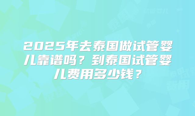 2025年去泰国做试管婴儿靠谱吗?到泰国试管婴儿费用多少钱?