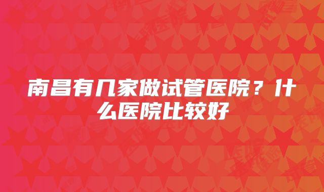 南昌有几家做试管医院？什么医院比较好
