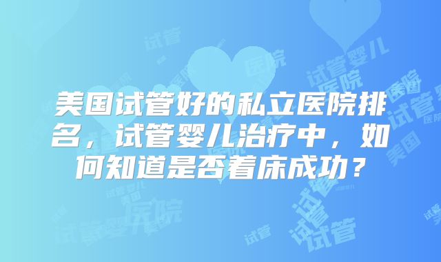 美国试管好的私立医院排名,试管婴儿治疗中,如何知道是否着床成功?