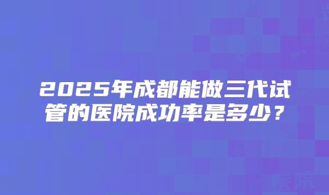 2025年成都能做三代试管的医院成功率是多少？