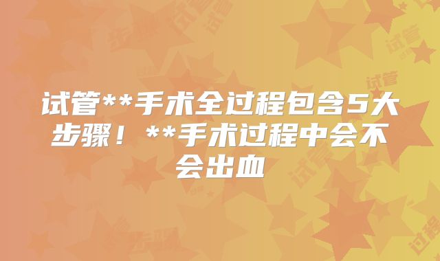 试管**手术全过程包含5大步骤！**手术过程中会不会出血