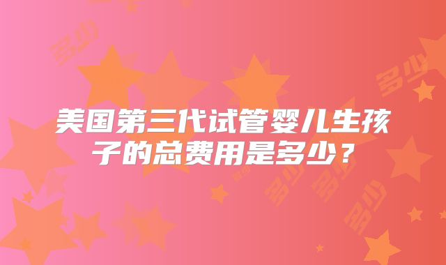 美国第三代试管婴儿生孩子的总费用是多少?