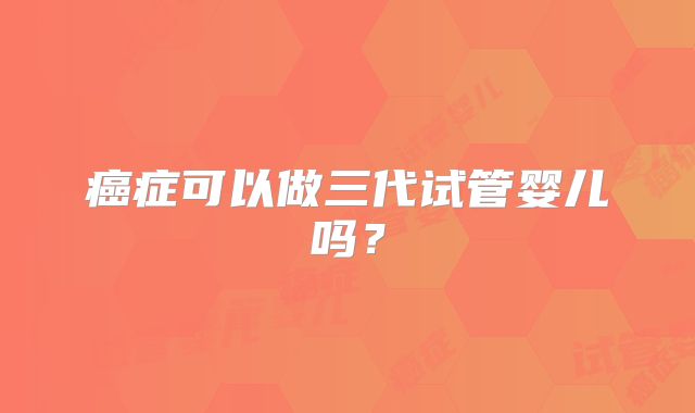 癌症可以做三代试管婴儿吗？