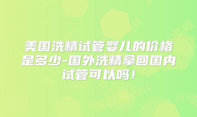 美国洗精试管婴儿的价格是多少-国外洗精拿回国内试管可以吗！