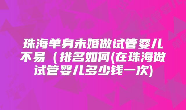 珠海单身未婚做试管婴儿不易(排名如何(在珠海做试管婴儿多少钱一次)