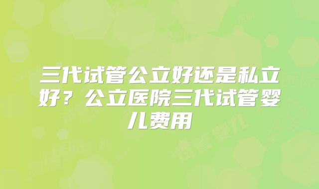 三代试管公立好还是私立好？公立医院三代试管婴儿费用