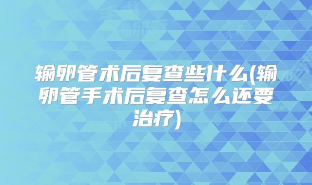 输卵管术后复查些什么(输卵管手术后复查怎么还要治疗)