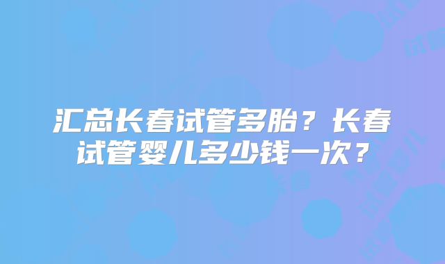 汇总长春试管多胎？长春试管婴儿多少钱一次？