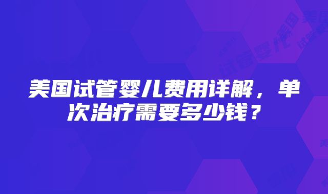 美国试管婴儿费用详解，单次治疗需要多少钱？
