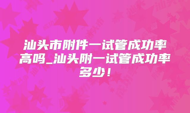 汕头市附件一试管成功率高吗_汕头附一试管成功率多少！